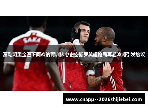 富勒姆重金签下阿森纳青训核心史密斯罗英超格局再起波澜引发热议