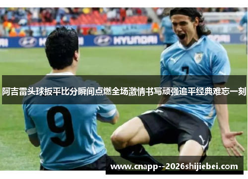 阿吉雷头球扳平比分瞬间点燃全场激情书写顽强追平经典难忘一刻 阿吉雷头球扳平比分瞬间点燃全场激情书写顽强追平经典难忘一刻